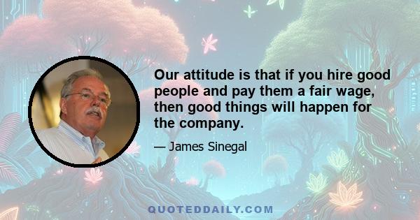 Our attitude is that if you hire good people and pay them a fair wage, then good things will happen for the company.