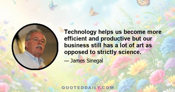 Technology helps us become more efficient and productive but our business still has a lot of art as opposed to strictly science.