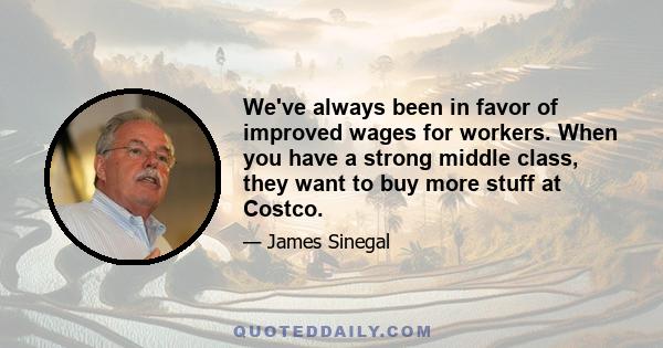 We've always been in favor of improved wages for workers. When you have a strong middle class, they want to buy more stuff at Costco.