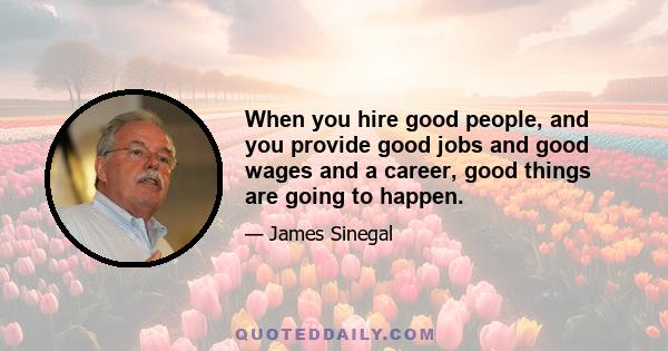 When you hire good people, and you provide good jobs and good wages and a career, good things are going to happen.