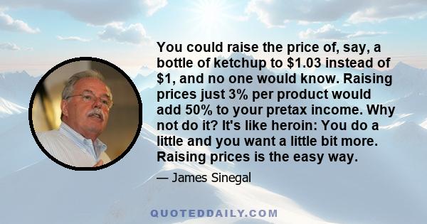 You could raise the price of, say, a bottle of ketchup to $1.03 instead of $1, and no one would know. Raising prices just 3% per product would add 50% to your pretax income. Why not do it? It's like heroin: You do a