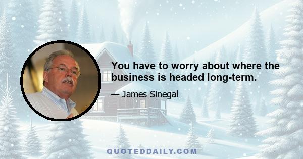 You have to worry about where the business is headed long-term.