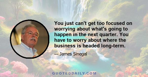 You just can't get too focused on worrying about what's going to happen in the next quarter. You have to worry about where the business is headed long-term.