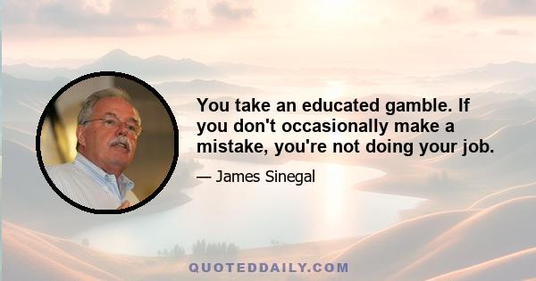 You take an educated gamble. If you don't occasionally make a mistake, you're not doing your job.