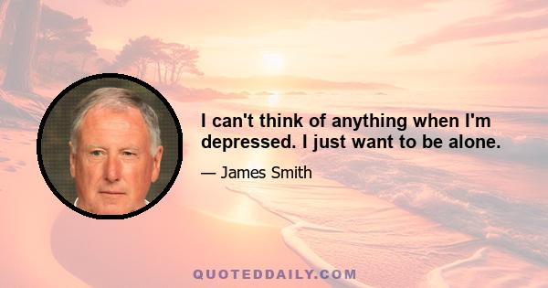 I can't think of anything when I'm depressed. I just want to be alone.