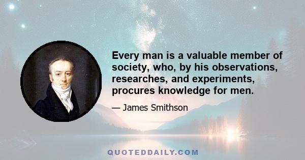 Every man is a valuable member of society, who, by his observations, researches, and experiments, procures knowledge for men.