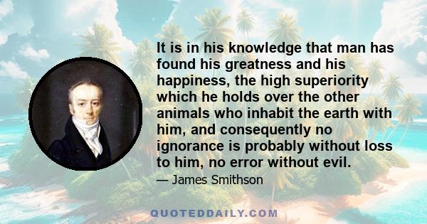 It is in his knowledge that man has found his greatness and his happiness, the high superiority which he holds over the other animals who inhabit the earth with him, and consequently no ignorance is probably without