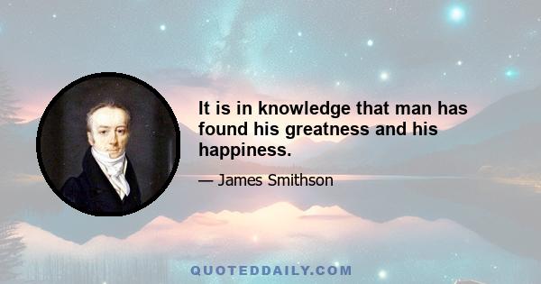 It is in knowledge that man has found his greatness and his happiness.