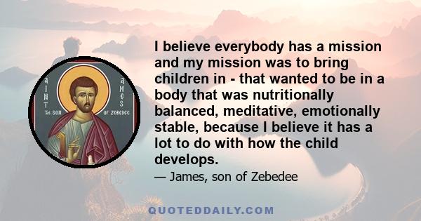 I believe everybody has a mission and my mission was to bring children in - that wanted to be in a body that was nutritionally balanced, meditative, emotionally stable, because I believe it has a lot to do with how the