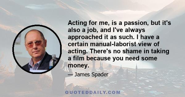 Acting for me, is a passion, but it's also a job, and I've always approached it as such. I have a certain manual-laborist view of acting. There's no shame in taking a film because you need some money.