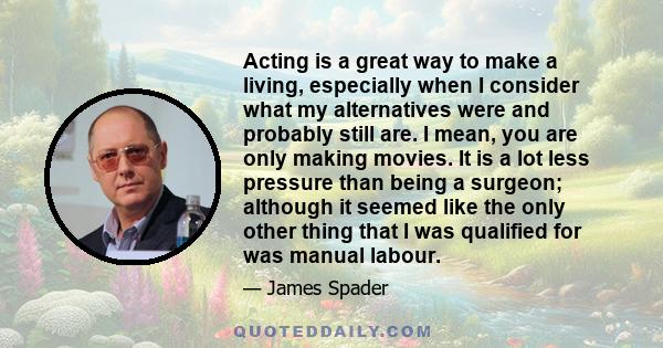 Acting is a great way to make a living, especially when I consider what my alternatives were and probably still are. I mean, you are only making movies. It is a lot less pressure than being a surgeon; although it seemed 