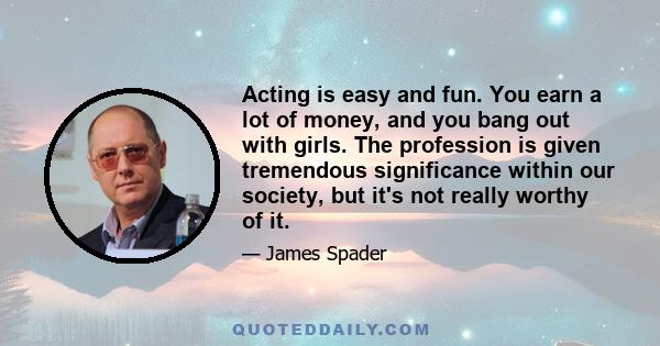 Acting is easy and fun. You earn a lot of money, and you bang out with girls. The profession is given tremendous significance within our society, but it's not really worthy of it.