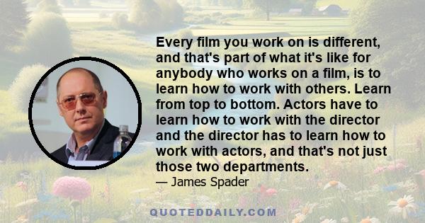 Every film you work on is different, and that's part of what it's like for anybody who works on a film, is to learn how to work with others. Learn from top to bottom. Actors have to learn how to work with the director