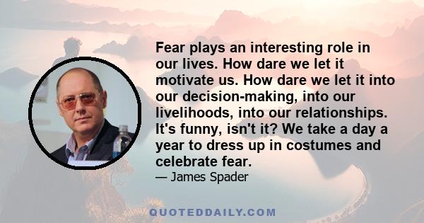 Fear plays an interesting role in our lives. How dare we let it motivate us. How dare we let it into our decision-making, into our livelihoods, into our relationships. It's funny, isn't it? We take a day a year to dress 