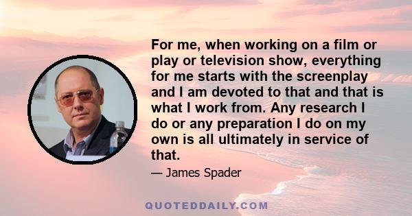 For me, when working on a film or play or television show, everything for me starts with the screenplay and I am devoted to that and that is what I work from. Any research I do or any preparation I do on my own is all