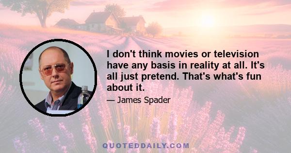 I don't think movies or television have any basis in reality at all. It's all just pretend. That's what's fun about it.