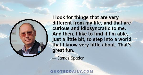 I look for things that are very different from my life, and that are curious and idiosyncratic to me. And then, I like to find if I'm able, just a little bit, to step into a world that I know very little about. That's