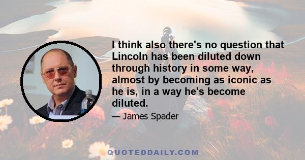 I think also there's no question that Lincoln has been diluted down through history in some way, almost by becoming as iconic as he is, in a way he's become diluted.