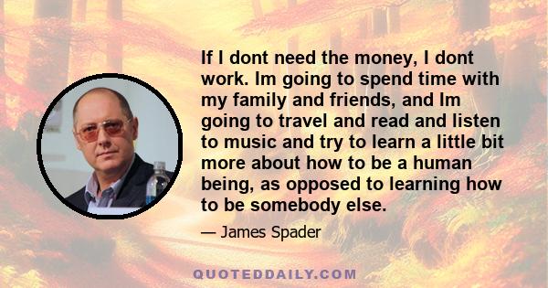 If I dont need the money, I dont work. Im going to spend time with my family and friends, and Im going to travel and read and listen to music and try to learn a little bit more about how to be a human being, as opposed