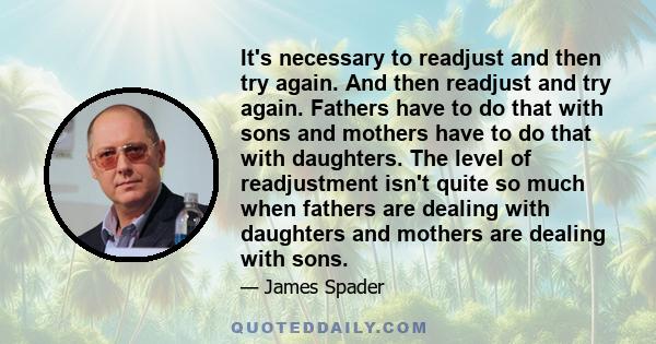 It's necessary to readjust and then try again. And then readjust and try again. Fathers have to do that with sons and mothers have to do that with daughters. The level of readjustment isn't quite so much when fathers