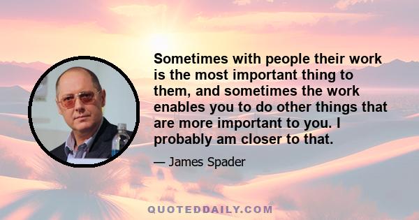 Sometimes with people their work is the most important thing to them, and sometimes the work enables you to do other things that are more important to you. I probably am closer to that.