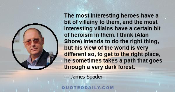 The most interesting heroes have a bit of villainy to them, and the most interesting villains have a certain bit of heroism in them. I think (Alan Shore) intends to do the right thing, but his view of the world is very