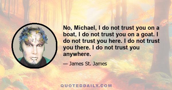 No, Michael, I do not trust you on a boat, I do not trust you on a goat. I do not trust you here. I do not trust you there. I do not trust you anywhere.