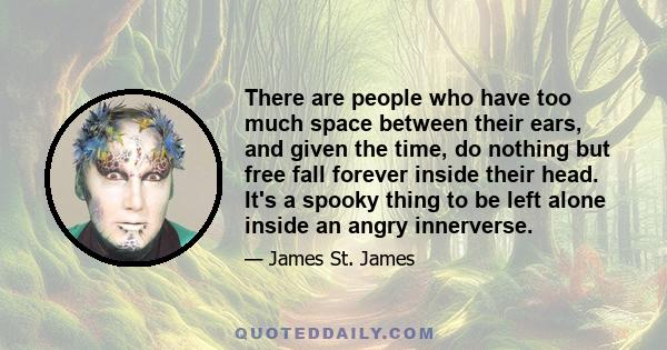 There are people who have too much space between their ears, and given the time, do nothing but free fall forever inside their head. It's a spooky thing to be left alone inside an angry innerverse.