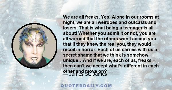 We are all freaks. Yes! Alone in our rooms at night, we are all weirdoes and outcasts and losers. That is what being a teenager is all about! Whether you admit it or not, you are all worried that the others won’t accept 