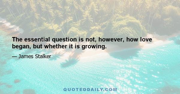 The essential question is not, however, how love began, but whether it is growing.