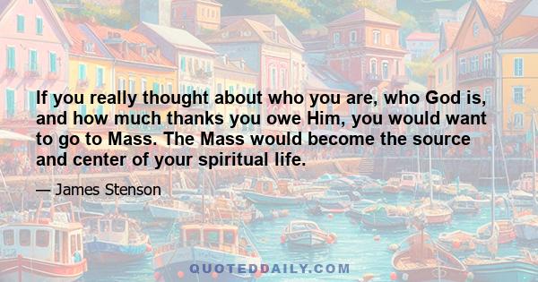 If you really thought about who you are, who God is, and how much thanks you owe Him, you would want to go to Mass. The Mass would become the source and center of your spiritual life.