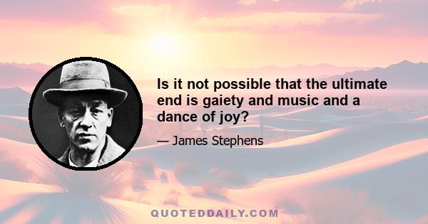 Is it not possible that the ultimate end is gaiety and music and a dance of joy?