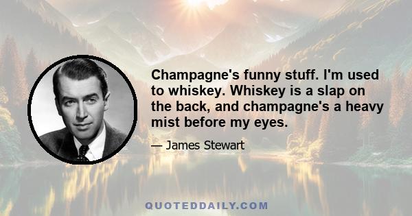 Champagne's funny stuff. I'm used to whiskey. Whiskey is a slap on the back, and champagne's a heavy mist before my eyes.