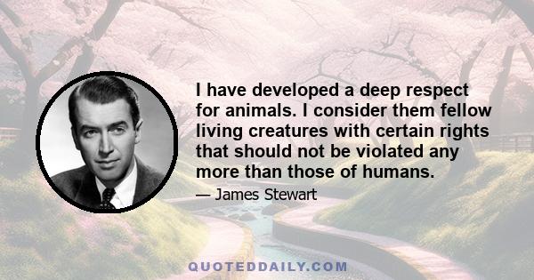 I have developed a deep respect for animals. I consider them fellow living creatures with certain rights that should not be violated any more than those of humans.