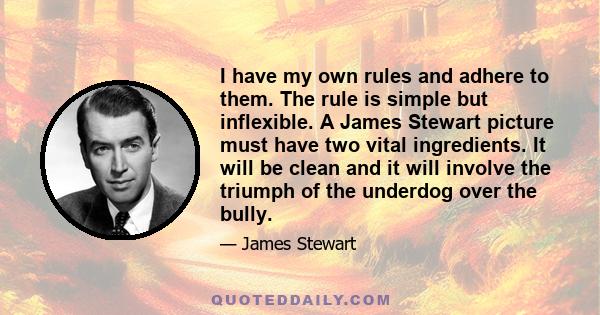 I have my own rules and adhere to them. The rule is simple but inflexible. A James Stewart picture must have two vital ingredients. It will be clean and it will involve the triumph of the underdog over the bully.