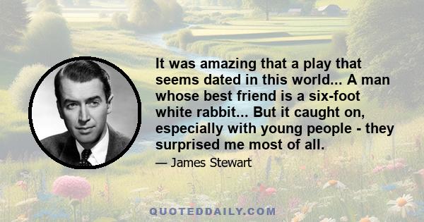 It was amazing that a play that seems dated in this world... A man whose best friend is a six-foot white rabbit... But it caught on, especially with young people - they surprised me most of all.