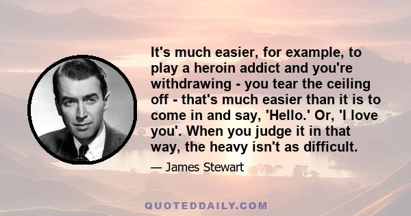 It's much easier, for example, to play a heroin addict and you're withdrawing - you tear the ceiling off - that's much easier than it is to come in and say, 'Hello.' Or, 'I love you'. When you judge it in that way, the