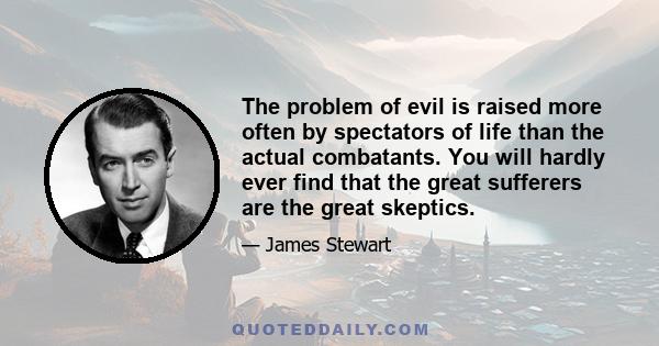 The problem of evil is raised more often by spectators of life than the actual combatants. You will hardly ever find that the great sufferers are the great skeptics.