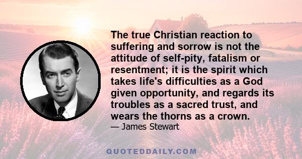 The true Christian reaction to suffering and sorrow is not the attitude of self-pity, fatalism or resentment; it is the spirit which takes life's difficulties as a God given opportunity, and regards its troubles as a