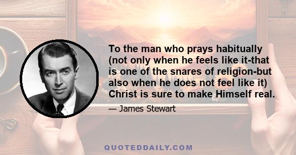 To the man who prays habitually (not only when he feels like it-that is one of the snares of religion-but also when he does not feel like it) Christ is sure to make Himself real.