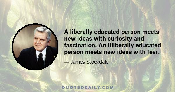 A liberally educated person meets new ideas with curiosity and fascination. An illiberally educated person meets new ideas with fear.