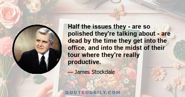 Half the issues they - are so polished they're talking about - are dead by the time they get into the office, and into the midst of their tour where they're really productive.