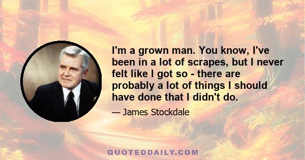 I'm a grown man. You know, I've been in a lot of scrapes, but I never felt like I got so - there are probably a lot of things I should have done that I didn't do.