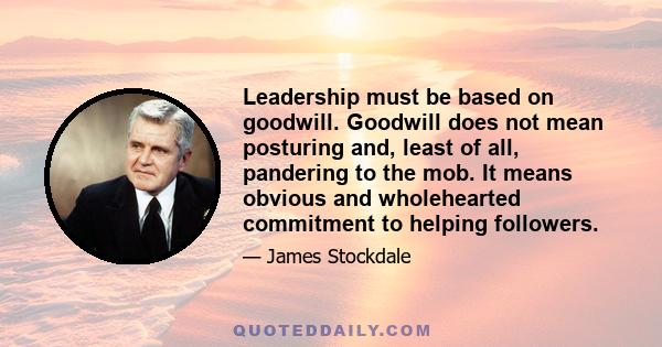 Leadership must be based on goodwill. Goodwill does not mean posturing and, least of all, pandering to the mob. It means obvious and wholehearted commitment to helping followers.