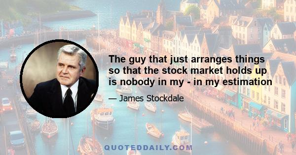 The guy that just arranges things so that the stock market holds up is nobody in my - in my estimation