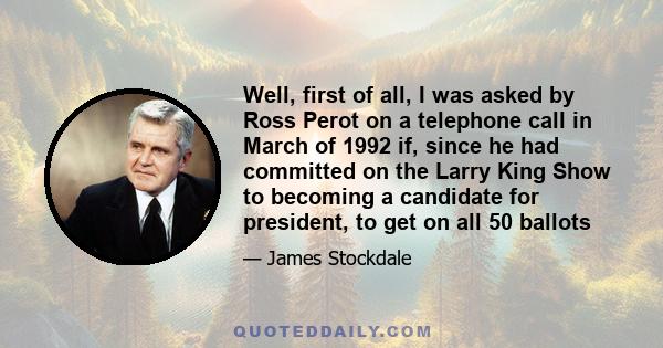 Well, first of all, I was asked by Ross Perot on a telephone call in March of 1992 if, since he had committed on the Larry King Show to becoming a candidate for president, to get on all 50 ballots