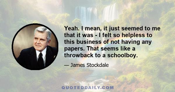 Yeah. I mean, it just seemed to me that it was - I felt so helpless to this business of not having any papers. That seems like a throwback to a schoolboy.