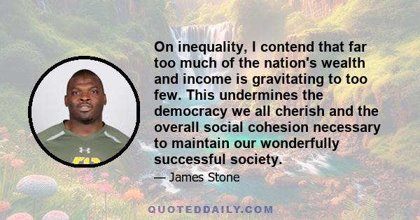 On inequality, I contend that far too much of the nation's wealth and income is gravitating to too few. This undermines the democracy we all cherish and the overall social cohesion necessary to maintain our wonderfully