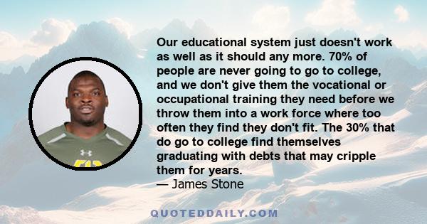 Our educational system just doesn't work as well as it should any more. 70% of people are never going to go to college, and we don't give them the vocational or occupational training they need before we throw them into