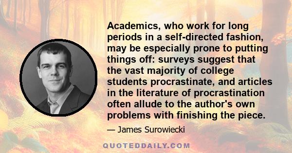 Academics, who work for long periods in a self-directed fashion, may be especially prone to putting things off: surveys suggest that the vast majority of college students procrastinate, and articles in the literature of 